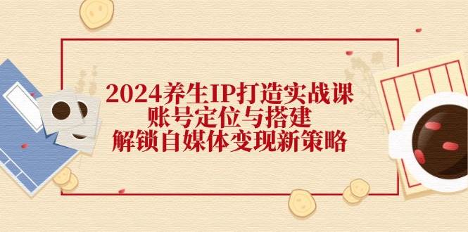 2024养生IP打造实战课：账号定位与搭建，解锁自媒体变现新策略 - 福缘创业网