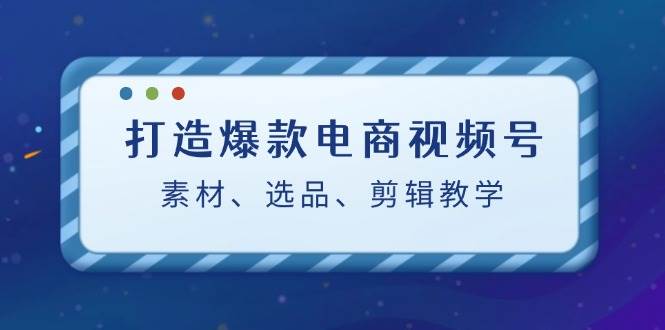 打造爆款电商视频号：素材、选品、剪辑教程 - 福缘创业网