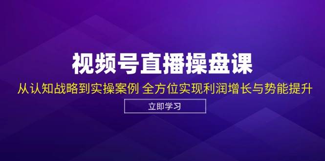 视频号直播操盘课，从认知战略到实操案例 全方位实现利润增长与势能提升 - 福缘创业网