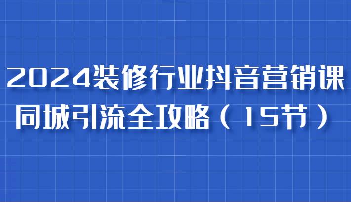 2024装修行业抖音营销课，同城引流全攻略，跟实战家学获客，成为数据驱动的营销专家 - 福缘创业网