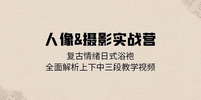 人像摄影实战营：复古情绪日式浴袍，全面解析上下中三段教学视频 - 福缘创业网