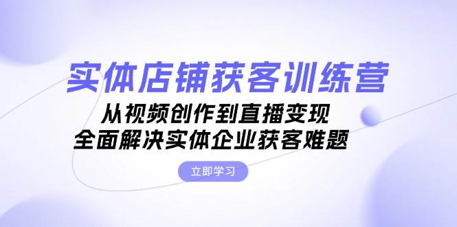 实体店铺获客特训营：从视频创作到直播变现，全面解决实体企业获客难题 - 福缘创业网