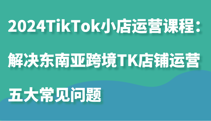 2024TikTok小店运营课程：解决东南亚跨境TK店铺运营五大常见问题 - 福缘创业网