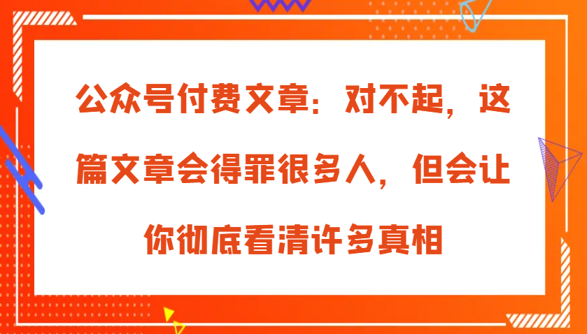 公众号付费文章：对不起，这篇文章会得罪很多人，但会让你彻底看清许多真相 - 福缘创业网