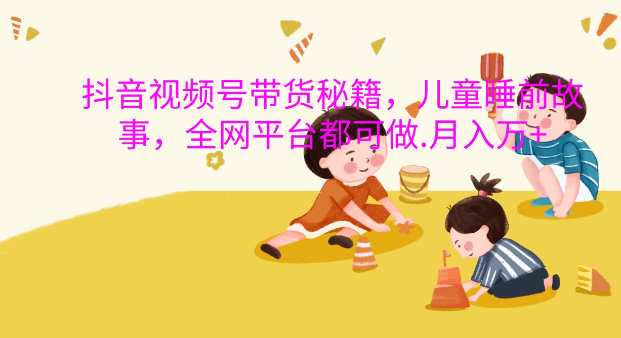 抖音视频号带货秘籍，儿童睡前故事，全网平台都可做.月入万+ - 福缘创业网