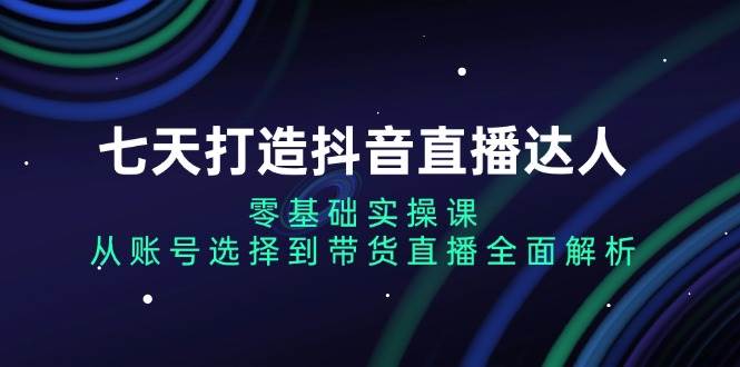 七天打造抖音直播达人：零基础实操课，从账号选择到带货直播全面解析 - 福缘创业网