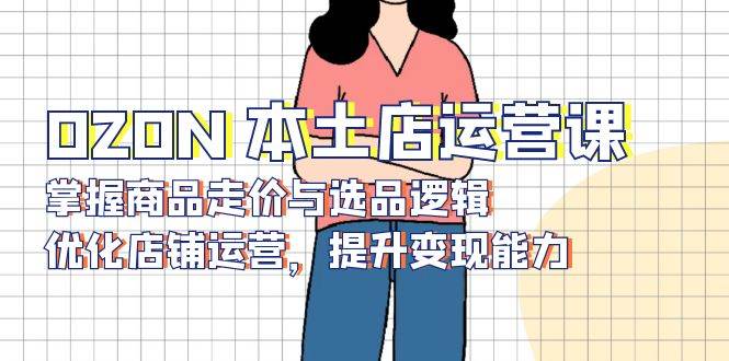 OZON本土店运营课，掌握商品走价与选品逻辑，优化店铺运营，提升变现能力 - 福缘创业网