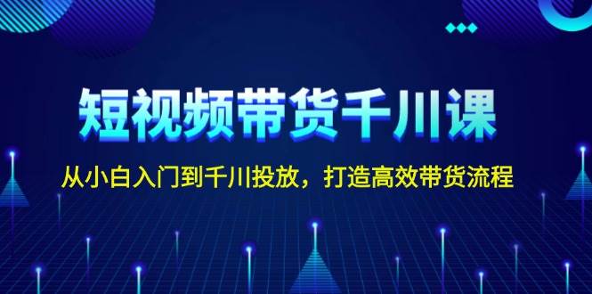 短视频带货千川课，从小白入门到千川投放，打造高效带货流程 - 福缘创业网