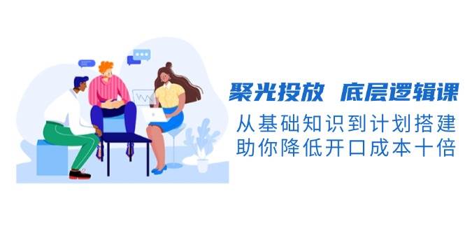 聚光投放底层逻辑课，从基础知识到计划搭建，助你降低开口成本十倍 - 福缘创业网