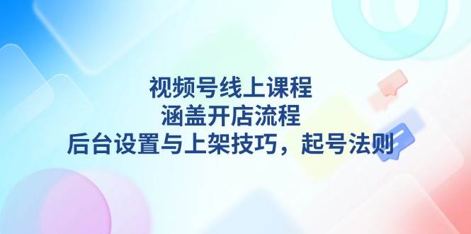 视频号线上课程详解，涵盖开店流程，后台设置与上架技巧，起号法则 - 福缘创业网