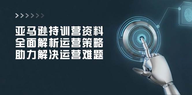 亚马逊持训营资料，全面解析运营策略，助力解决运营难题 - 福缘创业网