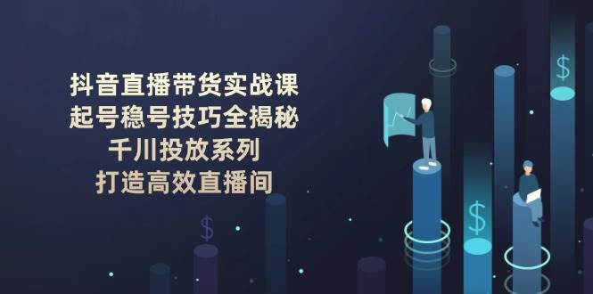 抖音直播带货实战课：起号稳号技巧全揭秘, 千川投放系列, 打造高效直播间 - 福缘创业网