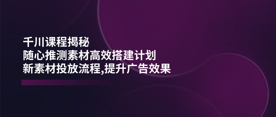 千川课程揭秘：随心推测素材高效搭建计划,新素材投放流程,提升广告效果 - 中创网
