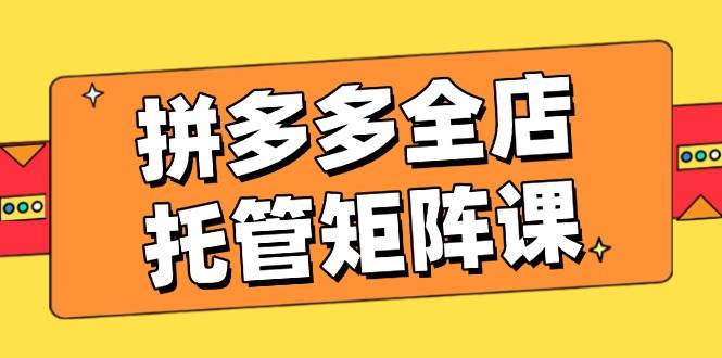 拼多多全店托管矩阵课，盈利动销玩法，高效计划设置，提升店铺效益 - 福缘创业网
