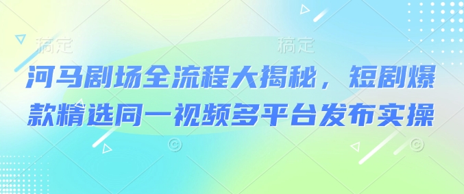 河马剧场全流程大揭秘，短剧爆款精选同一视频多平台发布实操 - 冒泡网赚