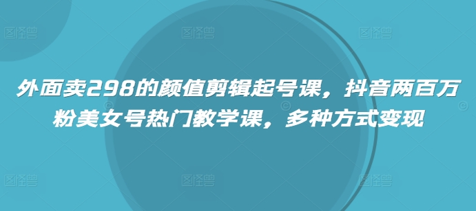 外面卖298的颜值剪辑起号课，抖音两百万粉美女号热门教学课，多种方式变现 - 冒泡网赚