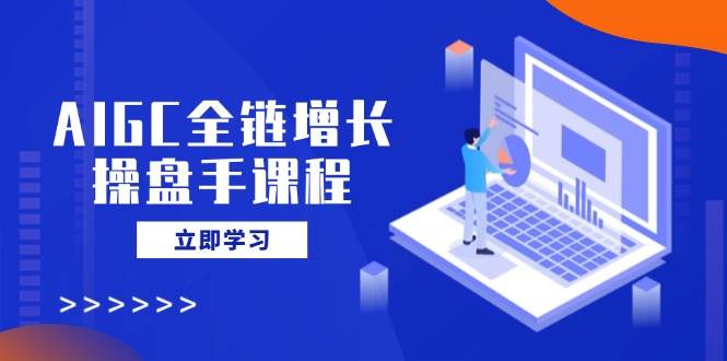 AIGC全链增长操盘手课程，从AI基础到私有化应用，轻松驾驭AI助力营销 - 福缘创业网