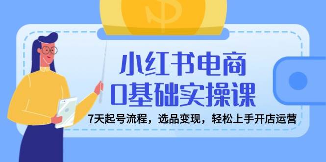 小红书电商0基础实操课，7天起号流程，选品变现，轻松上手开店运营 - 福缘创业网