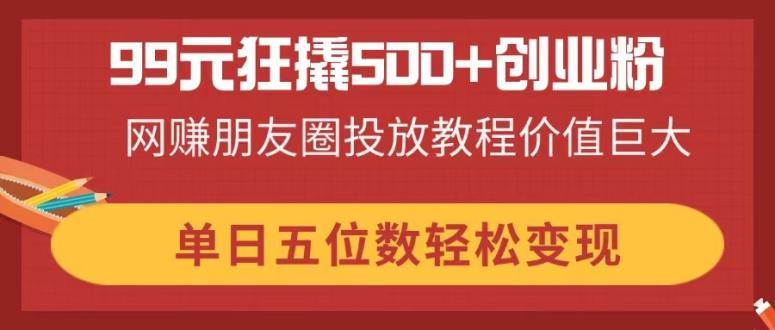 99元狂撬500+创业粉，网赚朋友圈投放教程价值巨大，单日五位数轻松变现 - 中创网