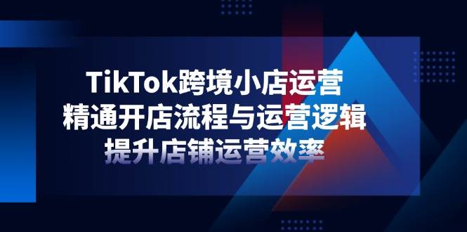 TikTok跨境小店运营，精通开店流程与运营逻辑，提升店铺运营效率 - 福缘创业网