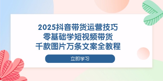 2025抖音带货运营技巧，零基础学短视频带货，千款图片万条文案全教程 - 中创网