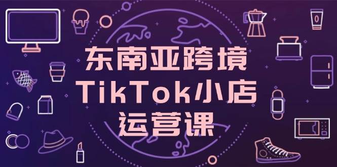 东南亚跨境TikTok小店运营课，掌握店铺设置与流量转化核心技巧 - 福缘创业网