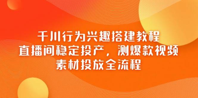 千川行为兴趣搭建教程，直播间稳定投产，测爆款视频，素材投放全流程 - 福缘创业网