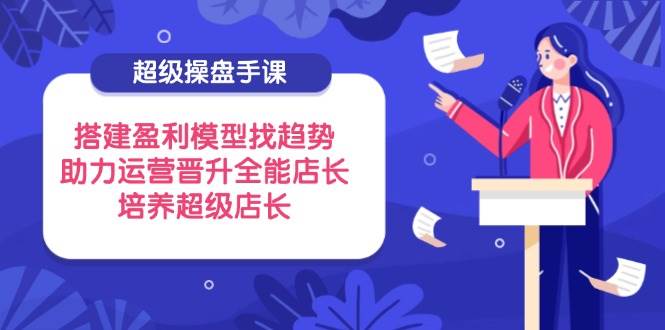超级操盘手课，搭建盈利模型找趋势，助力运营晋升全能店长，培养超级店长 - 福缘创业网