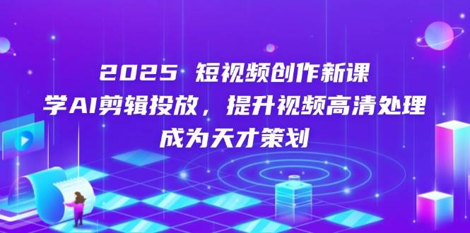 2025短视频创作新课，学AI剪辑投放，提升视频高清处理，成为天才策划 - 福缘创业网