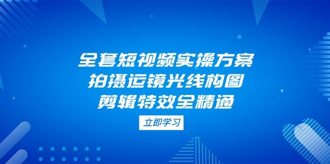 全套短视频实操方案，拍摄运镜光线构图，剪辑特效全精通 - 福缘创业网
