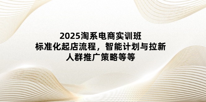 2025淘系电商实训班：标准化起店流程，智能计划与拉新，人群推广策略等等 - 中创网