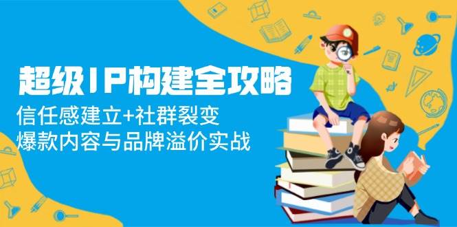 超级IP构建全攻略：信任感建立+社群裂变，爆款内容与品牌溢价实战 - 福缘创业网