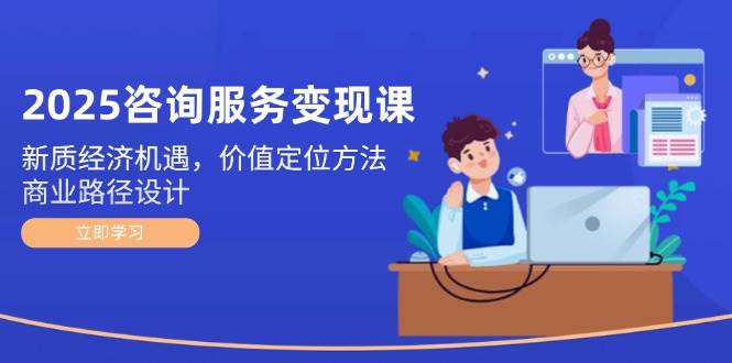 2025咨询服务变现课：新质经济机遇，价值定位方法，商业路径设计 - 福缘创业网