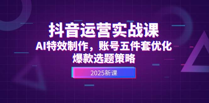 抖音运营实战课，AI特效制作，账号五件套优化，爆款选题策略 - 福缘创业网