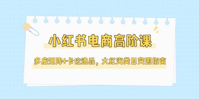 小红书电商高阶课，多店矩阵+卡位选品，大红海类目突围指南 - 福缘创业网