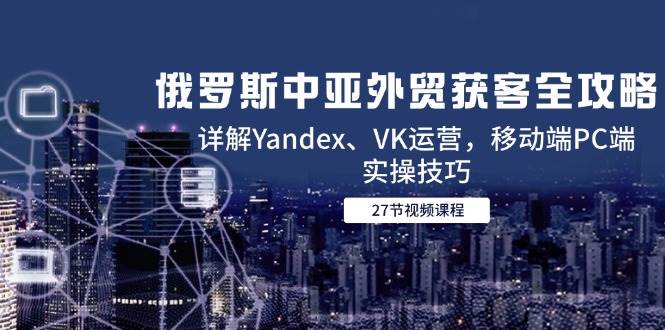 俄罗斯中亚外贸获客全攻略，详解Yandex、VK运营，移动端PC端实操技巧 - 福缘创业网