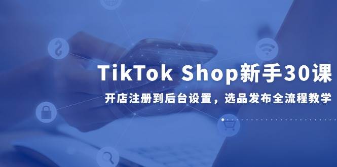 TikTok Shop新手30课，开店注册到后台设置，选品发布全流程教学 - 福缘创业网