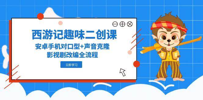 西游记趣味二创课，安卓手机对口型+声音克隆，影视剧改编全流程 - 福缘创业网