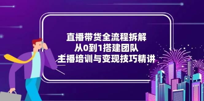 直播带货全流程拆解：从0到1搭建团队，主播培训与变现技巧精讲 - 福缘创业网