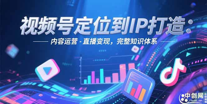 视频号定位到IP打造：账号搭建-内容运营-直播变现，完整知识体系 - 中创网