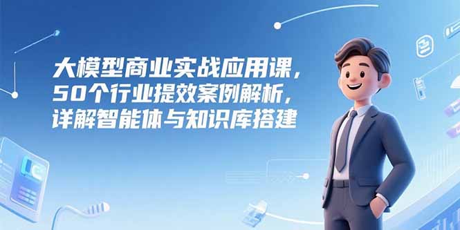 大模型商业实战应用课，50个行业提效案例解析，详解智能体与知识库搭建 - 中创网