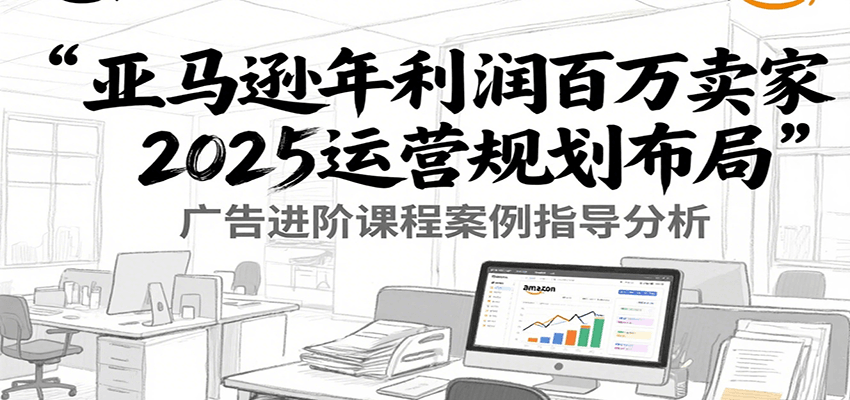 亚马逊年利润百万卖家2025运营规划布局，广告进阶课程案例指导分析 - 福缘创业网
