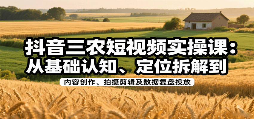 抖音三农短视频实操课：从基础认知、定位拆解到内容创作、拍摄剪辑及数据复盘投放 - 福缘创业网
