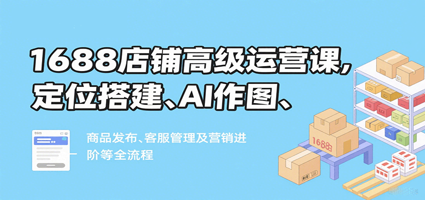 1688店铺高级运营课，定位搭建、AI作图、商品发布、客服管理及营销进阶等全流程 - 福缘创业网
