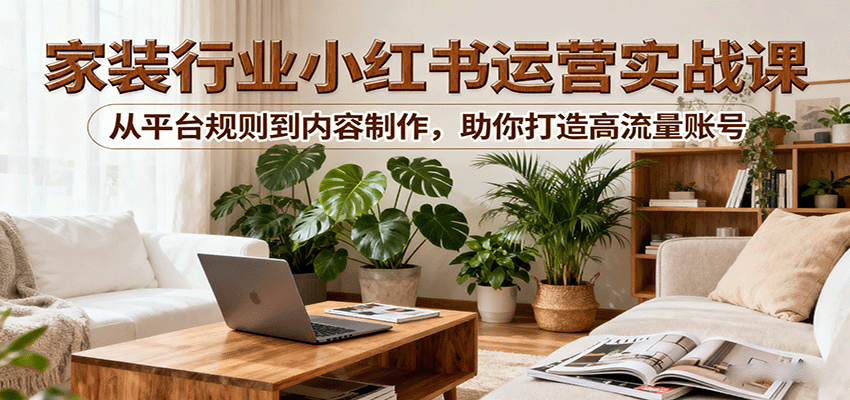 小红书家装行业运营实战课：从平台规则到内容制作，助你打造高流量账号 - 福缘创业网