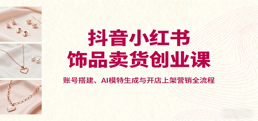 抖音小红书饰品卖货创业课，账号搭建、AI模特生成与开店上架营销全流程 - 福缘创业网