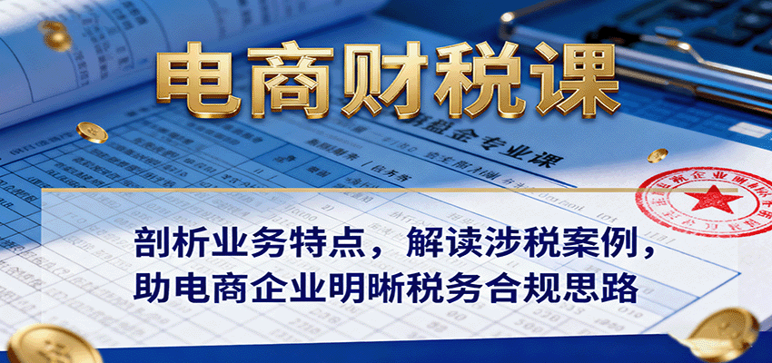 电商财税课：剖析业务特点，解读涉税案例，助电商企业明晰税务合规思路 - 福缘创业网