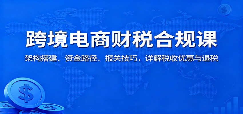 跨境电商财税合规课：架构搭建、资金路径、报关技巧，详解税收优惠与退税-紫橙网创项目网