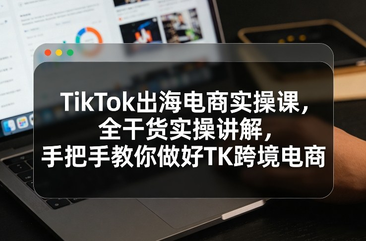 TikTok出海电商实操课，全干货实操讲解，手把手教你做好TK跨境电商-紫橙网创项目网